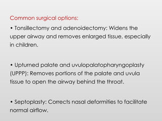Common surgical options:
• Tonsillectomy and adenoidectomy: Widens the
upper airway and removes enlarged tissue, especially
in children.
• Upturned palate and uvulopalatopharyngoplasty
(UPPP): Removes portions of the palate and uvula
tissue to open the airway behind the throat.
• Septoplasty: Corrects nasal deformities to facilitate
normal airflow.
 