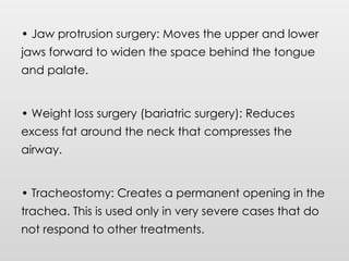 • Jaw protrusion surgery: Moves the upper and lower
jaws forward to widen the space behind the tongue
and palate.
• Weight loss surgery (bariatric surgery): Reduces
excess fat around the neck that compresses the
airway.
• Tracheostomy: Creates a permanent opening in the
trachea. This is used only in very severe cases that do
not respond to other treatments.
 