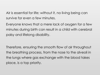 Air is essential for life; without it, no living being can
survive for even a few minutes.
Everyone knows that a mere lack of oxygen for a few
minutes during birth can result in a child with cerebral
palsy and lifelong disability.
Therefore, ensuring the smooth flow of air throughout
the breathing process, from the nose to the alveoli in
the lungs where gas exchange with the blood takes
place, is a top priority.
 