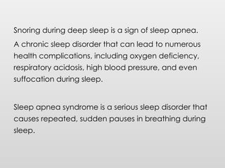 Snoring during deep sleep is a sign of sleep apnea.
A chronic sleep disorder that can lead to numerous
health complications, including oxygen deficiency,
respiratory acidosis, high blood pressure, and even
suffocation during sleep.
Sleep apnea syndrome is a serious sleep disorder that
causes repeated, sudden pauses in breathing during
sleep.
 
