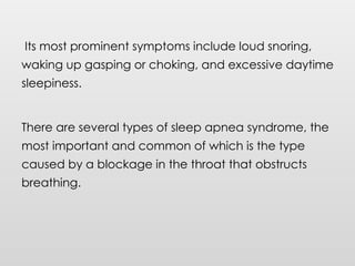 Its most prominent symptoms include loud snoring,
waking up gasping or choking, and excessive daytime
sleepiness.
There are several types of sleep apnea syndrome, the
most important and common of which is the type
caused by a blockage in the throat that obstructs
breathing.
 