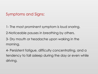 Symptoms and Signs:
1- The most prominent symptom is loud snoring.
2-Noticeable pauses in breathing by others.
3- Dry mouth or headache upon waking in the
morning.
4- Persistent fatigue, difficulty concentrating, and a
tendency to fall asleep during the day or even while
driving.
 