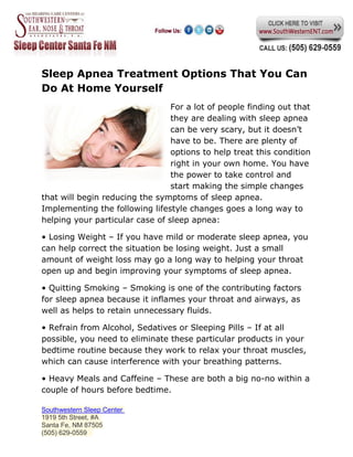 Sleep Apnea Treatment Options That You Can
Do At Home Yourself
                                 For a lot of people finding out that
                                 they are dealing with sleep apnea
                                 can be very scary, but it doesn’t
                                 have to be. There are plenty of
                                 options to help treat this condition
                                 right in your own home. You have
                                 the power to take control and
                                 start making the simple changes
that will begin reducing the symptoms of sleep apnea.
Implementing the following lifestyle changes goes a long way to
helping your particular case of sleep apnea:

• Losing Weight – If you have mild or moderate sleep apnea, you
can help correct the situation be losing weight. Just a small
amount of weight loss may go a long way to helping your throat
open up and begin improving your symptoms of sleep apnea.

• Quitting Smoking – Smoking is one of the contributing factors
for sleep apnea because it inflames your throat and airways, as
well as helps to retain unnecessary fluids.

• Refrain from Alcohol, Sedatives or Sleeping Pills – If at all
possible, you need to eliminate these particular products in your
bedtime routine because they work to relax your throat muscles,
which can cause interference with your breathing patterns.

• Heavy Meals and Caffeine – These are both a big no-no within a
couple of hours before bedtime.

Southwestern Sleep Center
1919 5th Street, #A
Santa Fe, NM 87505
(505) 629-0559
 