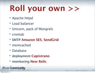 Roll your own >>
                  ๏
                       Apache httpd
                  ๏
                       Load balancer
                  ๏
                       Unicorn, pack of Mongrels
                  ๏
                       crontab
                  ๏
                       SMTP Amazon SES, SendGrid
                  ๏
                       memcached
                  ๏
                       Database
                  ๏
                       deployment Capistrano
                  ๏
                       monitoring New Relic

Friday, April 27, 12
 