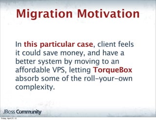 Migration Motivation

                  In this particular case, client feels
                  it could save money, and have a
                  better system by moving to an
                  affordable VPS, letting TorqueBox
                  absorb some of the roll-your-own
                  complexity.



Friday, April 27, 12
 
