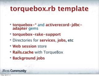torquebox.rb template

                  ๏    torquebox-* and activerecord-jdbc-
                       adapter gems
                  ๏    torquebox-rake-support
                  ๏    Directories for services, jobs, etc
                  ๏    Web session store
                  ๏    Rails.cache with TorqueBox
                  ๏    Background jobs



Friday, April 27, 12
 