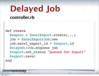 Delayed Job
                   controller.rb


         def create
           @export = ExcelExport.create(...)
           job = ExcelExportJob.new
           job.excel_export_id = @export.id
           Delayed::Job.enqueue job
           @export.set_status "Queued for Export"
           @export.save!
         end


Friday, April 27, 12
 