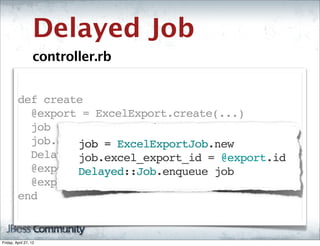 Delayed Job
                   controller.rb


         def create
           @export = ExcelExport.create(...)
           job = ExcelExportJob.new
           job.excel_export_id = @export.id
                  job = ExcelExportJob.new
           Delayed::Job.enqueue job
                  job.excel_export_id = @export.id
           @export.set_status "Queued for Export"
                  Delayed::Job.enqueue job
           @export.save!
         end


Friday, April 27, 12
 