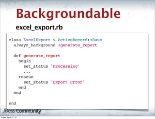 Backgroundable
                   excel_export.rb
         class ExcelExport < ActiveRecord::Base
           always_background :generate_report

           def generate_report
             begin
               set_status 'Processing'
               ...
             rescue
               set_status 'Export Error'
             end
           end

         end  


Friday, April 27, 12
 