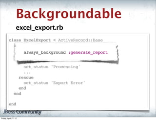 Backgroundable
                   excel_export.rb
         class ExcelExport < ActiveRecord::Base
           always_background :generate_report
               always_background :generate_report
           def generate_report
             begin
               set_status 'Processing'
               ...
             rescue
               set_status 'Export Error'
             end
           end

         end  


Friday, April 27, 12
 