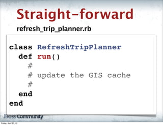 Straight-forward
                   refresh_trip_planner.rb

         class RefreshTripPlanner
           def run()
             #
             # update the GIS cache
             #
           end
         end

Friday, April 27, 12
 