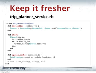 Keep it fresher
                   trip_planner_service.rb
          class TripPlannerService
           def initialize( options={} )
             @queue = TorqueBox::Messaging::Queue.new('/queues/trip_planner')
           end
           
           def start
             Thread.new do
               initialize_cache
               while should_run
                 update_cache(@queue.receive)
               end
             end
           end

           def update_cache( business_id )
             TripPlanner.insert_or_update business_id
           end
           # initialize_cache(), stop(), etc
         end



Friday, April 27, 12
 