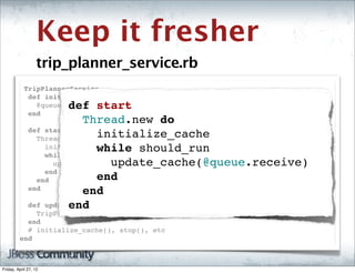 Keep it fresher
                   trip_planner_service.rb
          TripPlannerService
           def initialize( options={} )
                             def start
             @queue = TorqueBox::Messaging::Queue.new( '/queues/trip_planner' )
           end
                               Thread.new do
           def start
             Thread.new do       initialize_cache
                                 while should_run
               initialize_cache
               while should_run
                                   update_cache(@queue.receive)
                 update_cache @queue.receive
               end
             end                 end
           end                 end
           def               end
                       update_cache( business_id )
             TripPlanner.insert_or_update business_id
           end
           # initialize_cache(), stop(), etc
         end



Friday, April 27, 12
 