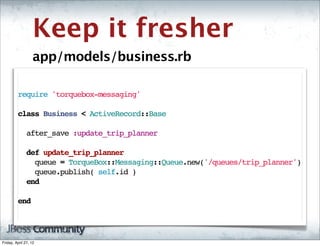 Keep it fresher
                   app/models/business.rb

         require 'torquebox-messaging'

         class Business < ActiveRecord::Base

           after_save :update_trip_planner

           def update_trip_planner
             queue = TorqueBox::Messaging::Queue.new('/queues/trip_planner')
             queue.publish( self.id )
           end

         end




Friday, April 27, 12
 