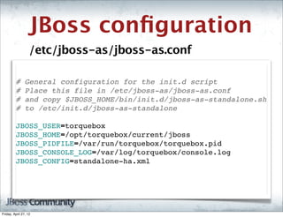 JBoss conﬁguration
                   /etc/jboss-as/jboss-as.conf

         #      General configuration for the init.d script
         #      Place this file in /etc/jboss-as/jboss-as.conf
         #      and copy $JBOSS_HOME/bin/init.d/jboss-as-standalone.sh
         #      to /etc/init.d/jboss-as-standalone

         JBOSS_USER=torquebox
         JBOSS_HOME=/opt/torquebox/current/jboss
         JBOSS_PIDFILE=/var/run/torquebox/torquebox.pid
         JBOSS_CONSOLE_LOG=/var/log/torquebox/console.log
         JBOSS_CONFIG=standalone-ha.xml




Friday, April 27, 12
 