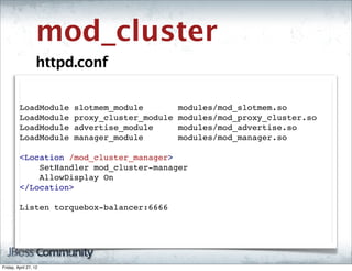 mod_cluster
                   httpd.conf

         LoadModule     slotmem_module         modules/mod_slotmem.so
         LoadModule     proxy_cluster_module   modules/mod_proxy_cluster.so
         LoadModule     advertise_module       modules/mod_advertise.so
         LoadModule     manager_module         modules/mod_manager.so

         <Location /mod_cluster_manager>
             SetHandler mod_cluster-manager
             AllowDisplay On
         </Location>

         Listen torquebox-balancer:6666




Friday, April 27, 12
 