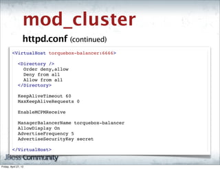 mod_cluster
                   httpd.conf (continued)
         <VirtualHost torquebox-balancer:6666>
          
           <Directory />
             Order deny,allow
             Deny from all
             Allow from all
           </Directory>
          
           KeepAliveTimeout 60
           MaxKeepAliveRequests 0

           EnableMCPMReceive
          
           ManagerBalancerName torquebox-balancer
           AllowDisplay On
           AdvertiseFrequency 5
           AdvertiseSecurityKey secret
          
         </VirtualHost>


Friday, April 27, 12
 