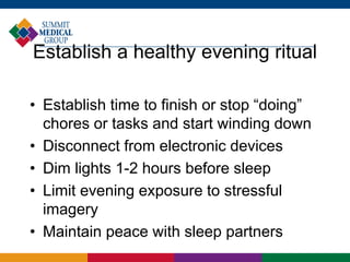 Establish a healthy evening ritual
• Establish time to finish or stop “doing”
chores or tasks and start winding down
• Disconnect from electronic devices
• Dim lights 1-2 hours before sleep
• Limit evening exposure to stressful
imagery
• Maintain peace with sleep partners
 