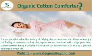 For people who value the feeling of helping the environment and those who enjoy
the feeling of extreme comfort, the organic cotton comforter will change your sleep
pattern forever. Being a positive influence on our environment can also be a positive
influence on your life.
 