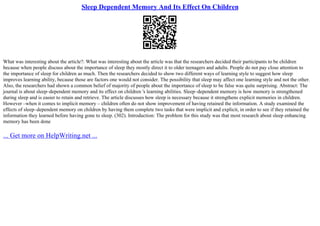 Sleep Dependent Memory And Its Effect On Children
What was interesting about the article?: What was interesting about the article was that the researchers decided their participants to be children
because when people discuss about the importance of sleep they mostly direct it to older teenagers and adults. People do not pay close attention to
the importance of sleep for children as much. Then the researchers decided to show two different ways of learning style to suggest how sleep
improves learning ability, because those are factors one would not consider. The possibility that sleep may affect one learning style and not the other.
Also, the researchers had shown a common belief of majority of people about the importance of sleep to be false was quite surprising. Abstract: The
journal is about sleep–dependent memory and its effect on children 's learning abilities. Sleep–dependent memory is how memory is strengthened
during sleep and is easier to retain and retrieve. The article discusses how sleep is necessary because it strengthens explicit memories in children.
However –when it comes to implicit memory – children often do not show improvement of having retained the information. A study examined the
effects of sleep–dependent memory on children by having them complete two tasks that were implicit and explicit, in order to see if they retained the
information they learned before having gone to sleep. (302). Introduction: The problem for this study was that most research about sleep enhancing
memory has been done
... Get more on HelpWriting.net ...
 
