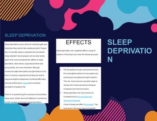 SLEEP DEPRIVATION
Sleep deprivation occurs when an individual gets less
sleep than they need to feel awake and alert. People
vary in how little sleep is needed to be considered
sleep-deprived.Some people such as older adults
seem to be more resistantto the effects of sleep
deprivation,while others,especiallychildren and
young adults,are more vulnerable.Although
occasional sleep interruptions are generallyno more
than a nuisance,ongoing lack of sleep can lead to
excessive daytime sleepiness,emotional difficulties,
poor job performance, obesityand a lowered
perception of quality of life.
There is no questioning the importance ofrestorative
sleep,and a certain amountof attention is necessary
to both manage and prevent sleep deprivation
EFFECTS
Sleep deprivation can negatively affect a range of
systems in the body.It can have the following impact.
 the Not getting enough sleep prevents body
from strengthening the immune system and
producing more cytokines to fight infection.
This can mean a person can take longer to
recover from illness as well as having an
increased risk ofchronic illness.
 Sleep deprivation can also resultin an
increased risk of new and advanced
respiratorydiseases.
 A lack of sleep can affect body weight. Two
hormones in the body, leptin and ghrelin,
SLEEP
DEPRIVATIO
N
 