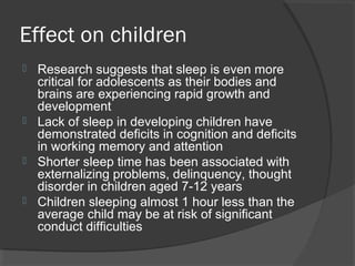 Effect on children
 Research suggests that sleep is even more
critical for adolescents as their bodies and
brains are experiencing rapid growth and
development
 Lack of sleep in developing children have
demonstrated deficits in cognition and deficits
in working memory and attention
 Shorter sleep time has been associated with
externalizing problems, delinquency, thought
disorder in children aged 7-12 years
 Children sleeping almost 1 hour less than the
average child may be at risk of significant
conduct difficulties
 