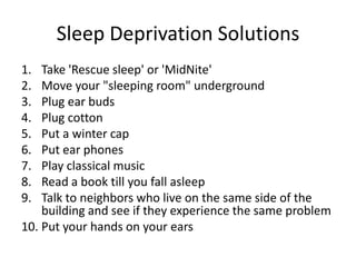 Sleep Deprivation Solutions
1.  Take 'Rescue sleep' or 'MidNite'
2.  Move your "sleeping room" underground
3.  Plug ear buds
4.  Plug cotton
5.  Put a winter cap
6.  Put ear phones
7.  Play classical music
8.  Read a book till you fall asleep
9.  Talk to neighbors who live on the same side of the
    building and see if they experience the same problem
10. Put your hands on your ears
 