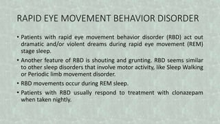 RAPID EYE MOVEMENT BEHAVIOR DISORDER
• Patients with rapid eye movement behavior disorder (RBD) act out
dramatic and/or violent dreams during rapid eye movement (REM)
stage sleep.
• Another feature of RBD is shouting and grunting. RBD seems similar
to other sleep disorders that involve motor activity, like Sleep Walking
or Periodic limb movement disorder.
• RBD movements occur during REM sleep.
• Patients with RBD usually respond to treatment with clonazepam
when taken nightly.
 