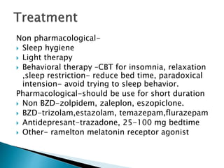 Non pharmacological-
 Sleep hygiene
 Light therapy
 Behavioral therapy –CBT for insomnia, relaxation
,sleep restriction- reduce bed time, paradoxical
intension- avoid trying to sleep behavior.
Pharmacological-should be use for short duration
 Non BZD-zolpidem, zaleplon, eszopiclone.
 BZD-trizolam,estazolam, temazepam,flurazepam
 Antidepresant-trazadone, 25-100 mg bedtime
 Other- ramelton melatonin receptor agonist
 