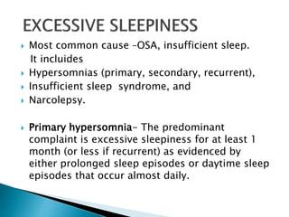  Most common cause –OSA, insufficient sleep.
It incluides
 Hypersomnias (primary, secondary, recurrent),
 Insufficient sleep syndrome, and
 Narcolepsy.
 Primary hypersomnia- The predominant
complaint is excessive sleepiness for at least 1
month (or less if recurrent) as evidenced by
either prolonged sleep episodes or daytime sleep
episodes that occur almost daily.
 
