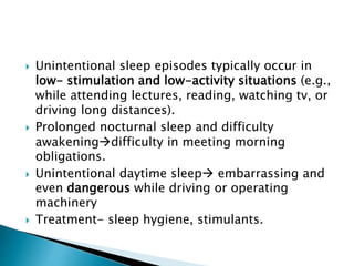  Unintentional sleep episodes typically occur in
low- stimulation and low-activity situations (e.g.,
while attending lectures, reading, watching tv, or
driving long distances).
 Prolonged nocturnal sleep and difficulty
awakeningdifficulty in meeting morning
obligations.
 Unintentional daytime sleep embarrassing and
even dangerous while driving or operating
machinery
 Treatment- sleep hygiene, stimulants.
 