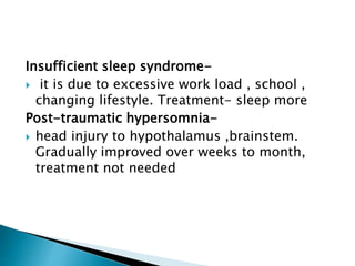 Insufficient sleep syndrome-
 it is due to excessive work load , school ,
changing lifestyle. Treatment- sleep more
Post-traumatic hypersomnia-
 head injury to hypothalamus ,brainstem.
Gradually improved over weeks to month,
treatment not needed
 