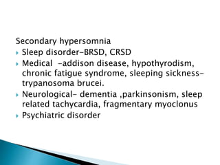 Secondary hypersomnia
 Sleep disorder-BRSD, CRSD
 Medical -addison disease, hypothyrodism,
chronic fatigue syndrome, sleeping sickness-
trypanosoma brucei.
 Neurological- dementia ,parkinsonism, sleep
related tachycardia, fragmentary myoclonus
 Psychiatric disorder
 