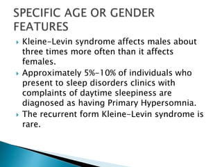  Kleine-Levin syndrome affects males about
three times more often than it affects
females.
 Approximately 5%-10% of individuals who
present to sleep disorders clinics with
complaints of daytime sleepiness are
diagnosed as having Primary Hypersomnia.
 The recurrent form Kleine-Levin syndrome is
rare.
 