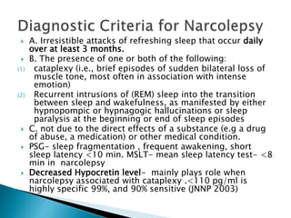  A. Irresistible attacks of refreshing sleep that occur daily
over at least 3 months.
 B. The presence of one or both of the following:
(1) cataplexy (i.e., brief episodes of sudden bilateral loss of
muscle tone, most often in association with intense
emotion)
(2) Recurrent intrusions of (REM) sleep into the transition
between sleep and wakefulness, as manifested by either
hypnopompic or hypnagogic hallucinations or sleep
paralysis at the beginning or end of sleep episodes
 C. not due to the direct effects of a substance (e.g a drug
of abuse, a medication) or other medical condition.
 PSG- sleep fragmentation , frequent awakening, short
sleep latency <10 min. MSLT- mean sleep latency test- <8
min in narcolepsy
 Decreased Hypocretin level- mainly plays role when
narcolepsy associated with cataplexy .<110 pg/ml is
highly specific 99%, and 90% sensitive (JNNP 2003)
 