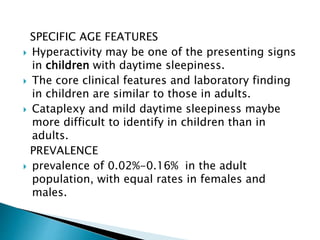SPECIFIC AGE FEATURES
 Hyperactivity may be one of the presenting signs
in children with daytime sleepiness.
 The core clinical features and laboratory finding
in children are similar to those in adults.
 Cataplexy and mild daytime sleepiness maybe
more difficult to identify in children than in
adults.
PREVALENCE
 prevalence of 0.02%-0.16% in the adult
population, with equal rates in females and
males.
 