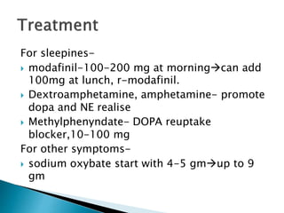 For sleepines-
 modafinil-100-200 mg at morningcan add
100mg at lunch, r-modafinil.
 Dextroamphetamine, amphetamine- promote
dopa and NE realise
 Methylphenyndate- DOPA reuptake
blocker,10-100 mg
For other symptoms-
 sodium oxybate start with 4-5 gmup to 9
gm
 
