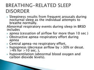  Sleepiness results from frequent arousals during
nocturnal sleep as the individual attempts to
breathe normally.
Abnormal respiratory events during sleep in BRSD
includes
 apnea (cessation of airflow for more than 10 sec )
 Obstructive apnea-respiratory effort during
apnea
 Central apnea-no respiratory effort,
 hypopneas (decrease airflow by >30% or desat.
>4% for >10 sec. ),
 hypoventilation (abnormal blood oxygen and
carbon dioxide levels).
 