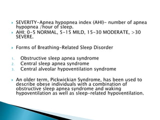 SEVERITY-Apnea hypopnea index (AHI)- number of apnea
hypopnea /hour of sleep.
 AHI; 0-5 NORMAL, 5-15 MILD, 15-30 MODERATE, >30
SEVERE.
 Forms of Breathing-Related Sleep Disorder
1. Obstructive sleep apnea syndrome
2. Central sleep apnea syndrome
3. Central alveolar hypoventilation syndrome
 An older term, Pickwickian Syndrome, has been used to
describe obese individuals with a combination of
obstructive sleep apnea syndrome and waking
hypoventilation as well as sleep-related hypoventilation.
 