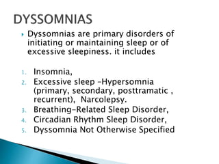  Dyssomnias are primary disorders of
initiating or maintaining sleep or of
excessive sleepiness. it includes
1. Insomnia,
2. Excessive sleep –Hypersomnia
(primary, secondary, posttramatic ,
recurrent), Narcolepsy.
3. Breathing-Related Sleep Disorder,
4. Circadian Rhythm Sleep Disorder,
5. Dyssomnia Not Otherwise Specified
 