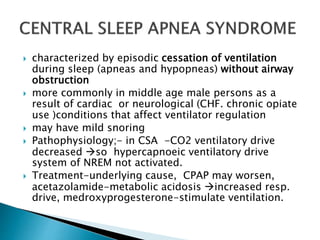  characterized by episodic cessation of ventilation
during sleep (apneas and hypopneas) without airway
obstruction
 more commonly in middle age male persons as a
result of cardiac or neurological (CHF. chronic opiate
use )conditions that affect ventilator regulation
 may have mild snoring
 Pathophysiology;- in CSA -CO2 ventilatory drive
decreased so hypercapnoeic ventilatory drive
system of NREM not activated.
 Treatment-underlying cause, CPAP may worsen,
acetazolamide-metabolic acidosis increased resp.
drive, medroxyprogesterone-stimulate ventilation.
 