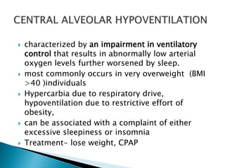  characterized by an impairment in ventilatory
control that results in abnormally low arterial
oxygen levels further worsened by sleep.
 most commonly occurs in very overweight (BMI
>40 )individuals
 Hypercarbia due to respiratory drive,
hypoventilation due to restrictive effort of
obesity,
 can be associated with a complaint of either
excessive sleepiness or insomnia
 Treatment- lose weight, CPAP
 