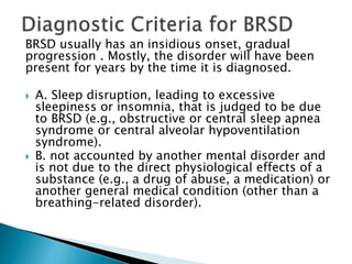 BRSD usually has an insidious onset, gradual
progression . Mostly, the disorder will have been
present for years by the time it is diagnosed.
 A. Sleep disruption, leading to excessive
sleepiness or insomnia, that is judged to be due
to BRSD (e.g., obstructive or central sleep apnea
syndrome or central alveolar hypoventilation
syndrome).
 B. not accounted by another mental disorder and
is not due to the direct physiological effects of a
substance (e.g., a drug of abuse, a medication) or
another general medical condition (other than a
breathing-related disorder).
 