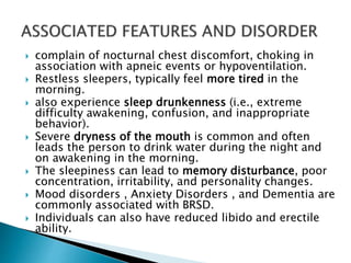  complain of nocturnal chest discomfort, choking in
association with apneic events or hypoventilation.
 Restless sleepers, typically feel more tired in the
morning.
 also experience sleep drunkenness (i.e., extreme
difficulty awakening, confusion, and inappropriate
behavior).
 Severe dryness of the mouth is common and often
leads the person to drink water during the night and
on awakening in the morning.
 The sleepiness can lead to memory disturbance, poor
concentration, irritability, and personality changes.
 Mood disorders , Anxiety Disorders , and Dementia are
commonly associated with BRSD.
 Individuals can also have reduced libido and erectile
ability.
 