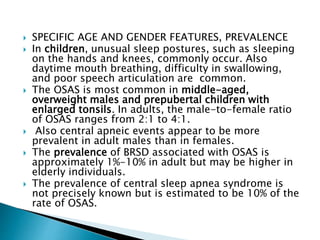  SPECIFIC AGE AND GENDER FEATURES, PREVALENCE
 In children, unusual sleep postures, such as sleeping
on the hands and knees, commonly occur. Also
daytime mouth breathing, difficulty in swallowing,
and poor speech articulation are common.
 The OSAS is most common in middle-aged,
overweight males and prepubertal children with
enlarged tonsils. In adults, the male-to-female ratio
of OSAS ranges from 2:1 to 4:1.
 Also central apneic events appear to be more
prevalent in adult males than in females.
 The prevalence of BRSD associated with OSAS is
approximately 1%-10% in adult but may be higher in
elderly individuals.
 The prevalence of central sleep apnea syndrome is
not precisely known but is estimated to be 10% of the
rate of OSAS.
 