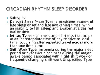  Subtypes:
 Delayed Sleep Phase Type: a persistent pattern of
late sleep onset and late awakening times, with
an inability to fall asleep and awaken at a desired
earlier time
 Jet Lag Type: sleepiness and alertness that occur
at an inappropriate time of day relative to local
time, occurring after repeated travel across more
than one time zone
 Shift Work Type: insomnia during the major sleep
period or excessive sleepiness during the major
awake period associated with night shift work or
frequently changing shift work Unspecified Type
 