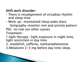 Shift work disorder-
 There is misalignment of circadian rhythm
and sleep time
 Work up- maintained sleep wake diary
Actigraphy-monitor rest and activity pattern
PSG –to rule out other causes
Treatment-
1.light therapy- light exposure in night time,
light restriction in day time
2. modafinil, caffeine, methamphetamine
3.Melatonin 2-3 mg before day time sleep.
 