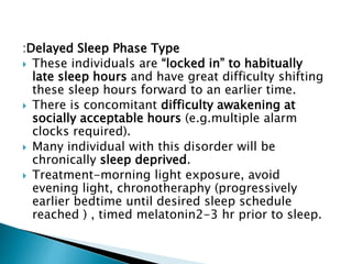:Delayed Sleep Phase Type
 These individuals are “locked in” to habitually
late sleep hours and have great difficulty shifting
these sleep hours forward to an earlier time.
 There is concomitant difficulty awakening at
socially acceptable hours (e.g.multiple alarm
clocks required).
 Many individual with this disorder will be
chronically sleep deprived.
 Treatment-morning light exposure, avoid
evening light, chronotheraphy (progressively
earlier bedtime until desired sleep schedule
reached ) , timed melatonin2-3 hr prior to sleep.
 