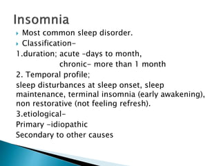  Most common sleep disorder.
 Classification-
1.duration; acute –days to month,
chronic- more than 1 month
2. Temporal profile;
sleep disturbances at sleep onset, sleep
maintenance, terminal insomnia (early awakening),
non restorative (not feeling refresh).
3.etiological-
Primary -idiopathic
Secondary to other causes
 