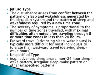  Jet Lag Type
 The disturbance arises from conflict between the
pattern of sleep and wakefulness generated by
the circadian system and the pattern of sleep and
wakefulness required by a new time zone.
 The severity of symptoms is proportional to the
number of time zones travelled, with maximal
difficulties often noted after traveling through 8
or more time zones in less than 24 hours.
 Eastward travel (advancing sleep-wake hours) is
typically more difficult for most individuals to
tolerate than westward travel (delaying sleep-
wake hours).
 Unspecified Type
 (e.g., advanced sleep phase, non-24 hour sleep-
wake pattern, irregular sleep-wake pattern or
other unspecified pattern)
 